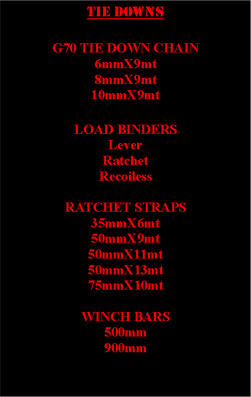 Text Box: Tie downsG70 TIE DOWN CHAIN6mmX9mt8mmX9mt10mmX9mtLOAD BINDERSLever Ratchet Recoiless RATCHET STRAPS35mmX6mt50mmX9mt50mmX11mt50mmX13mt75mmX10mtWINCH BARS500mm900mm