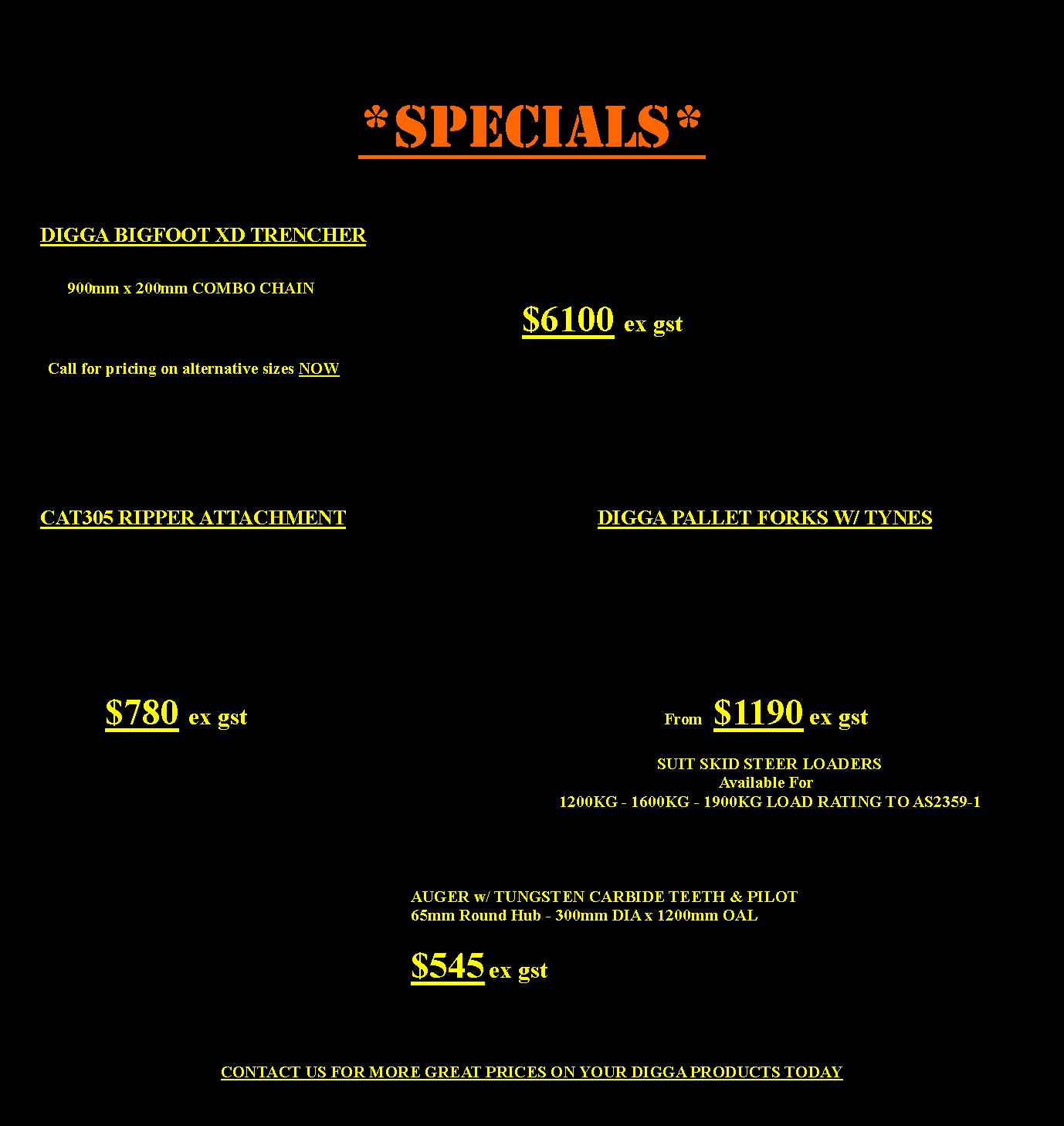 Text Box: *SPECIALs*	DIGGA BIGFOOT XD TRENCHER	    900mm x 200mm COMBO CHAIN														$6100 ex gst 		                 Call for pricing on alternative sizes NOW                   								CAT305 RIPPER ATTACHMENT			                             DIGGA PALLET FORKS W/ TYNES										                                		   $780 ex gst										             From  $1190 ex gst 																	      SUIT SKID STEER LOADERS																			   Available For     															1200KG - 1600KG - 1900KG LOAD RATING TO AS2359-1 																				AUGER w/ TUNGSTEN CARBIDE TEETH & PILOT											65mm Round Hub - 300mm DIA x 1200mm OAL 																						$545 ex gst				              CONTACT US FOR MORE GREAT PRICES ON YOUR DIGGA PRODUCTS TODAY